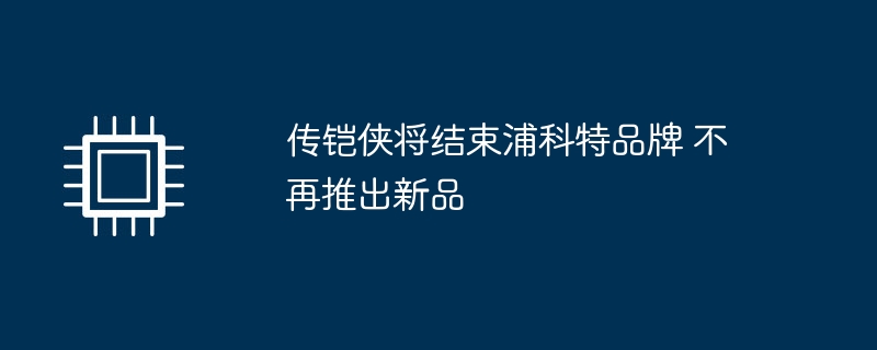 传铠侠将结束浦科特品牌 不再推出新品