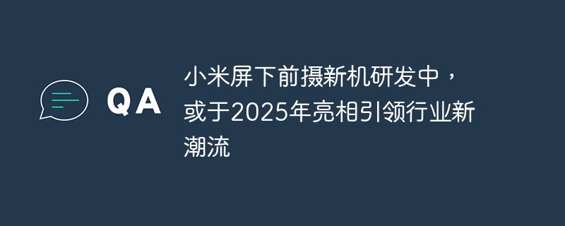 小米屏下前摄新机研发中，或于2025年亮相引领行业新潮流