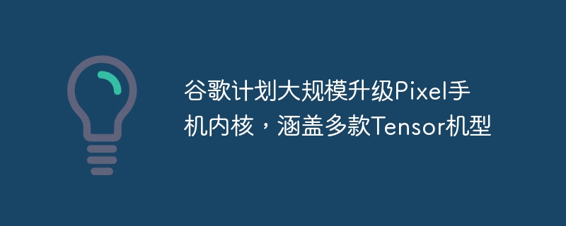 谷歌计划大规模升级Pixel手机内核，涵盖多款Tensor机型