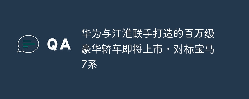 华为联手江淮推出对标宝马7系的百万级豪华轿车