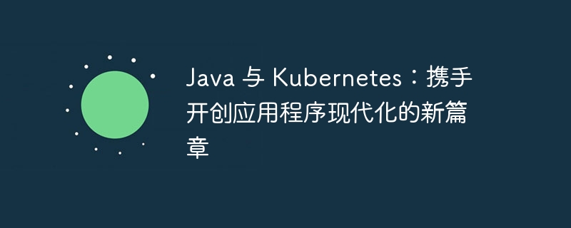 Java 与 Kubernetes：携手开创应用程序现代化的新篇章