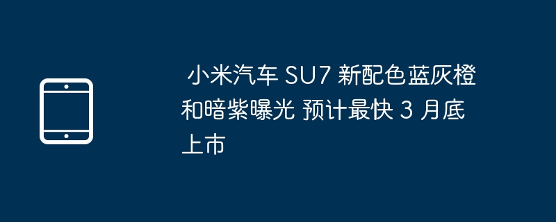  小米汽车 SU7 新配色蓝灰橙和暗紫曝光 预计最快 3 月底上市 