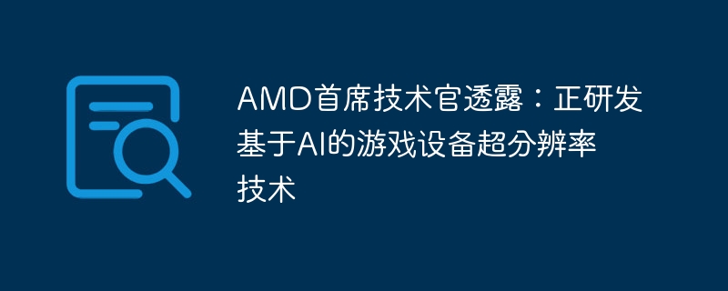 AMD首席技术官透露：正研发基于AI的游戏设备超分辨率技术