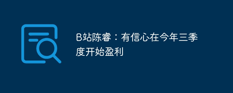 B站陈睿：预计在今年的第三季度实现盈利