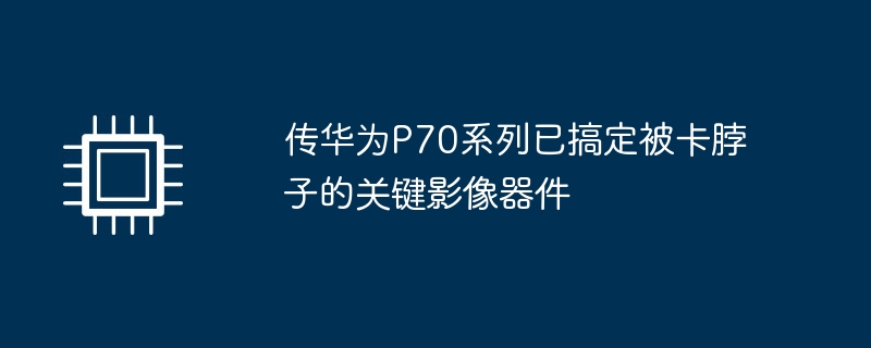 传华为P70系列已搞定被卡脖子的关键影像器件