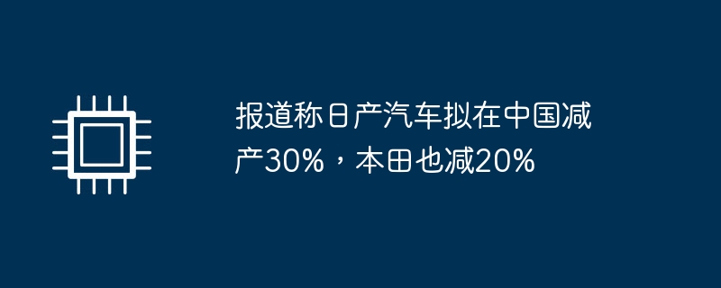 日产计划在中国减产30%，本田也减少20%——据报道