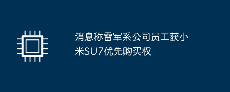 雷军员工获得小米SU7优先购买权的消息曝光