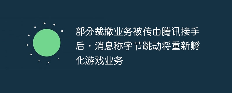 字节跳动计划重新扶持游戏业务，部分裁撤业务传由腾讯接手