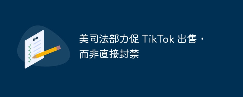 美司法部倡导 TikTok 出售，而非采取直接封禁措施