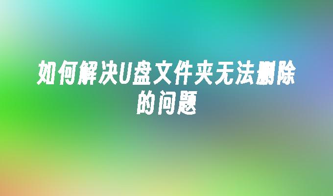 如何解决U盘文件夹无法删除的问题