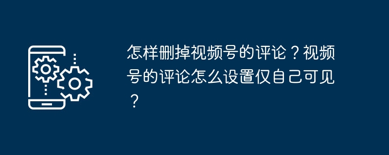 怎样删掉视频号的评论?视频号的评论怎么设置仅自己可见?