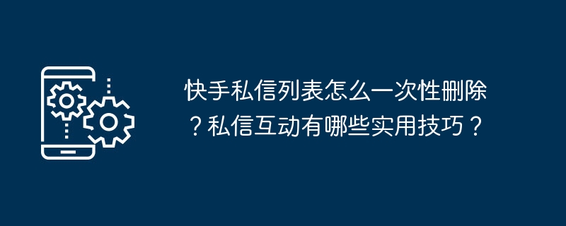 如何批量删除快手私信？私信互动的实用技巧分享