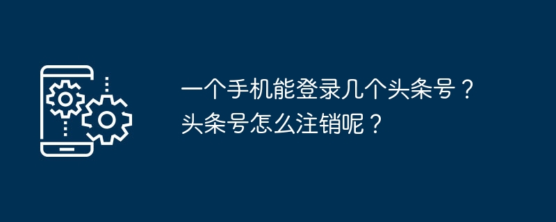 可以登录多少个头条号到一个手机？如何在头条上注销账号？