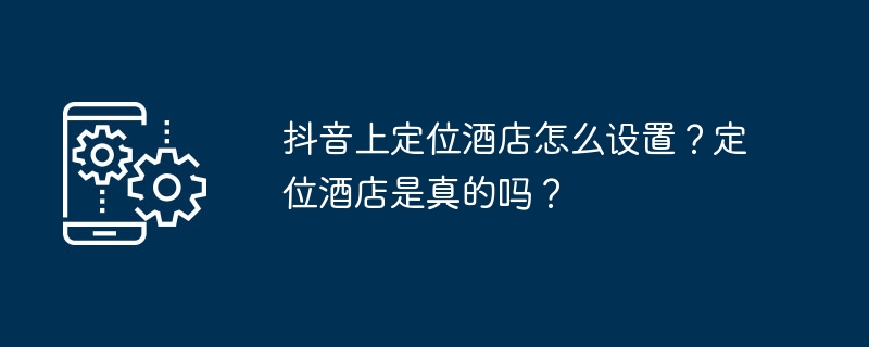 抖音上定位酒店怎么设置？定位酒店是真的吗？