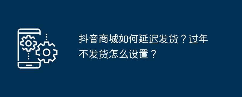 如何调整抖音商城订单发货时间？设置过年期间订单暂停发货？