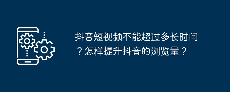 抖音短视频不能超过多长时间？怎样提升抖音的浏览量？