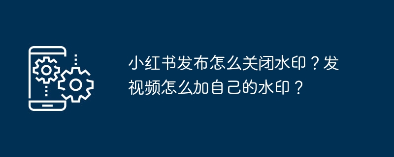 小红书发布怎么关闭水印？发视频怎么加自己的水印？