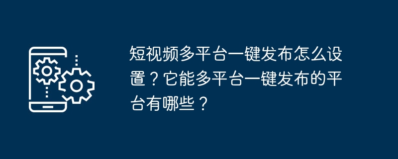 如何设置短视频一键多平台发布？支持一键多平台发布的平台有哪些？