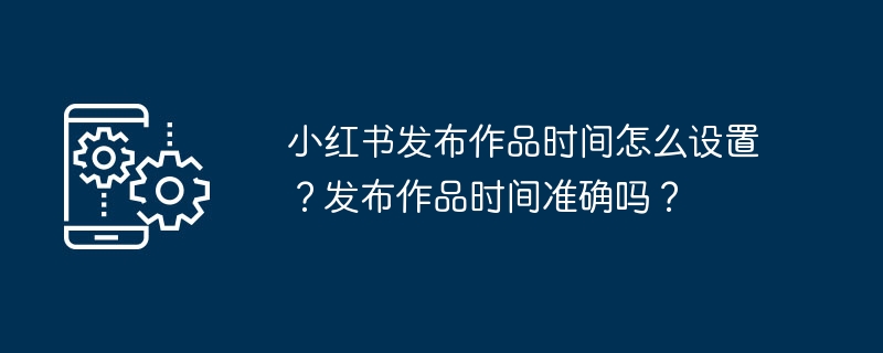 小红书作品发布时间设置方法及准确性说明