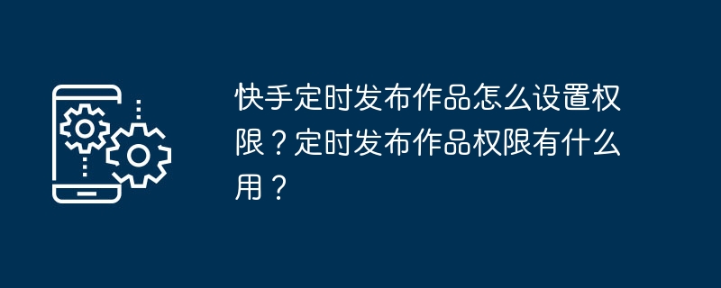 如何设置快手作品的定时发布权限？定时发布权限的作用是什么？