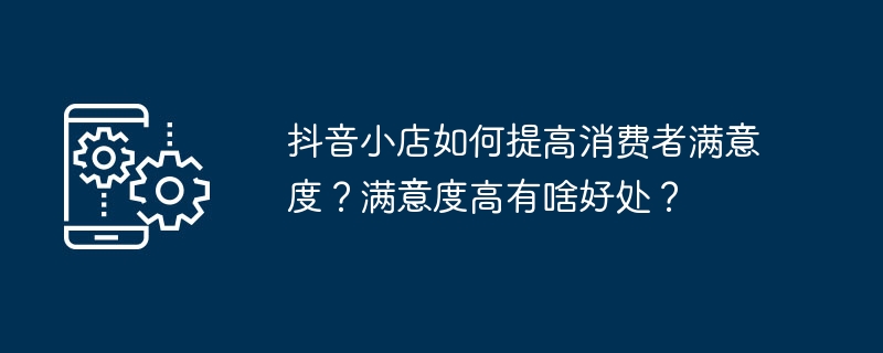 提升抖音小店消费者满意度的重要性及益处