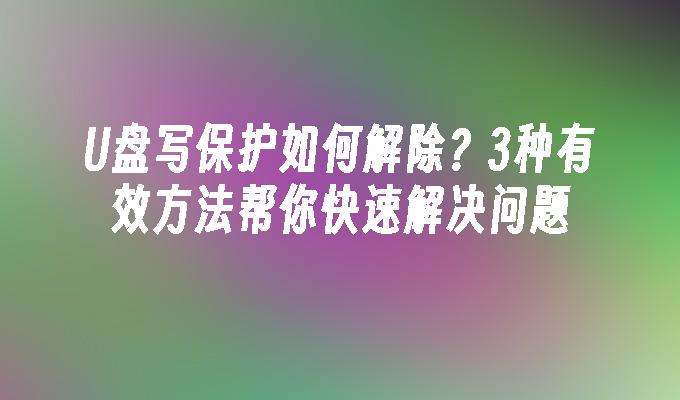 U盘写保护如何解除？3种有效方法帮你快速解决问题