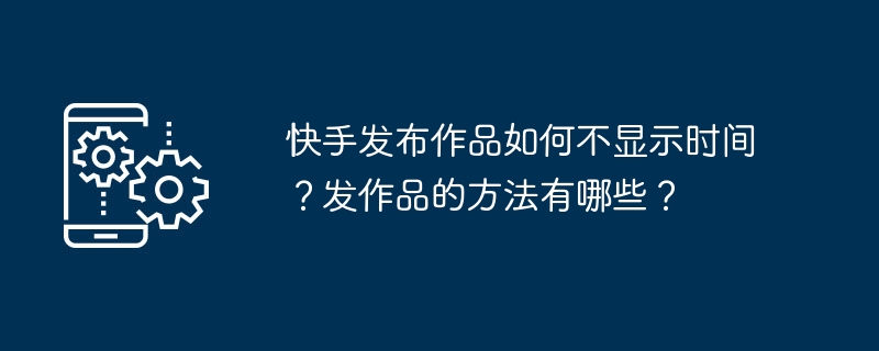 快手发布作品如何不显示时间？发作品的方法有哪些？