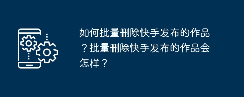 如何批量删除快手发布的作品？批量删除快手发布的作品会怎样？