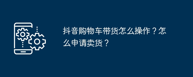 抖音购物车带货怎么操作？怎么申请卖货？