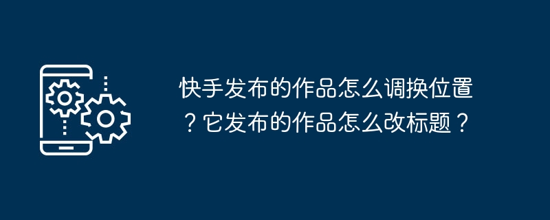 快手发布的作品怎么调换位置？它发布的作品怎么改标题？