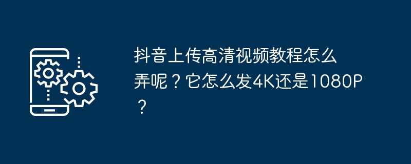 抖音上传高清视频教程怎么弄呢？它怎么发4K还是1080P？