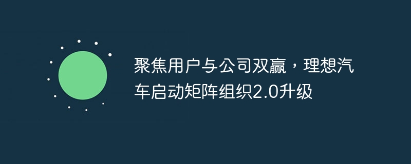 聚焦用户与公司双赢，理想汽车启动矩阵组织2.0升级