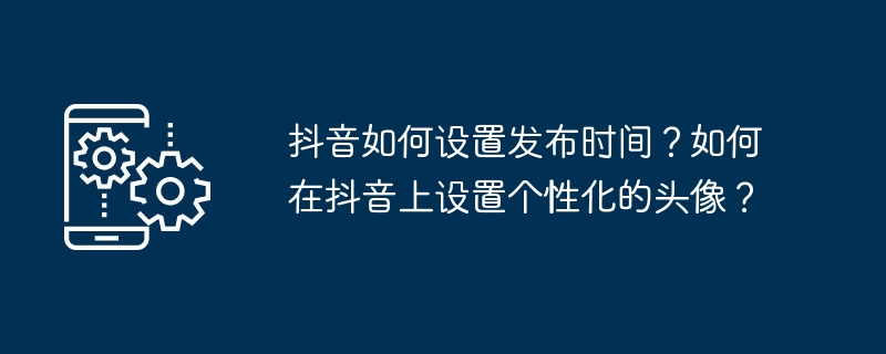 抖音如何设置发布时间？如何在抖音上设置个性化的头像？