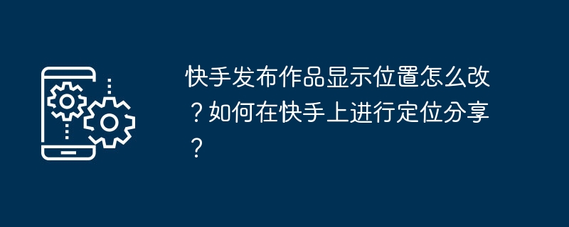 快手发布作品显示位置怎么改？如何在快手上进行定位分享？