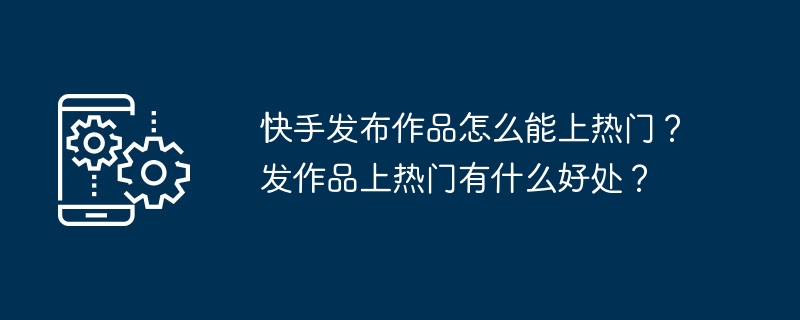 快手发布作品怎么能上热门？发作品上热门有什么好处？