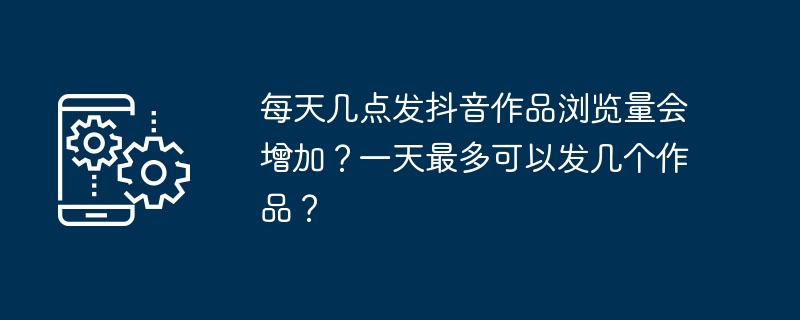 每天几点发抖音作品浏览量会增加？一天最多可以发几个作品？