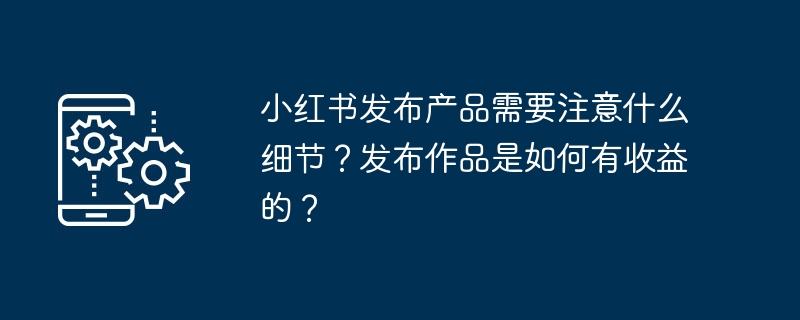 小红书发布产品需要注意什么细节？发布作品是如何有收益的？