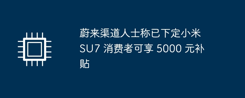 蔚来渠道人士称已下定小米 SU7 消费者可享 5000 元补贴