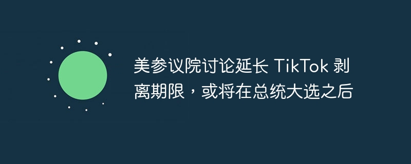 美参议院讨论延长 TikTok 剥离期限，或将在总统大选之后