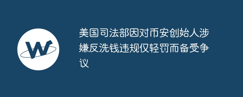 美国司法部因对币安创始人涉嫌反洗钱违规仅轻罚而备受争议