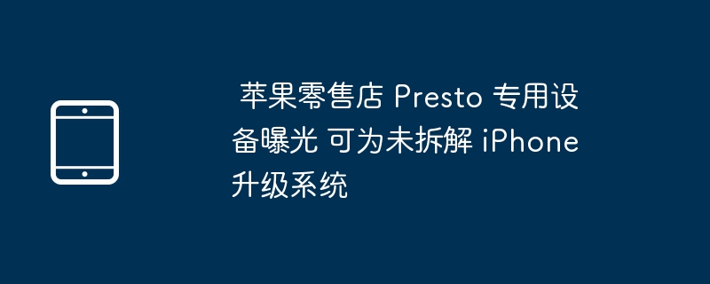  苹果零售店 Presto 专用设备曝光 可为未拆解 iPhone 升级系统 