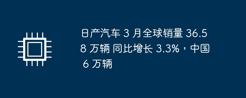 日产汽车 3 月全球销量 36.58 万辆 同比增长 3.3%，中国 6 万辆