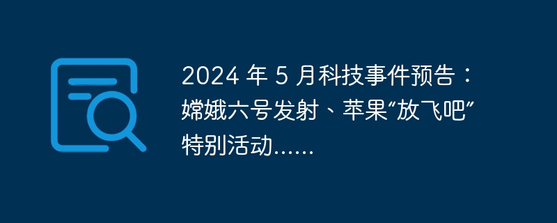 2024 年 5 月科技事件预告：嫦娥六号发射、苹果“放飞吧”特别活动......