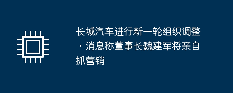 长城汽车进行新一轮组织调整，消息称董事长魏建军将亲自抓营销