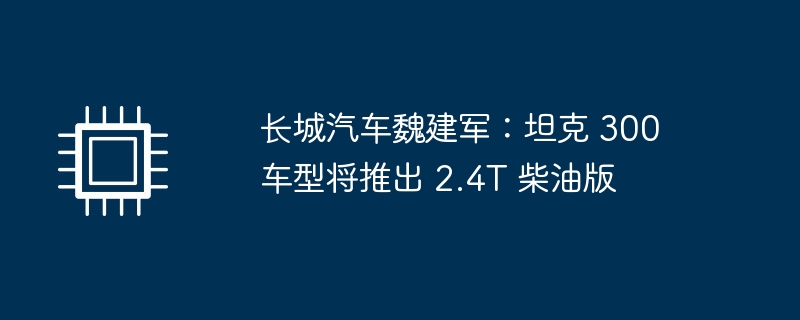 长城汽车魏建军：坦克 300 车型将推出 2.4T 柴油版