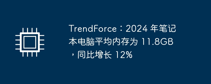 TrendForce：2024 年笔记本电脑平均内存为 11.8GB，同比增长 12%