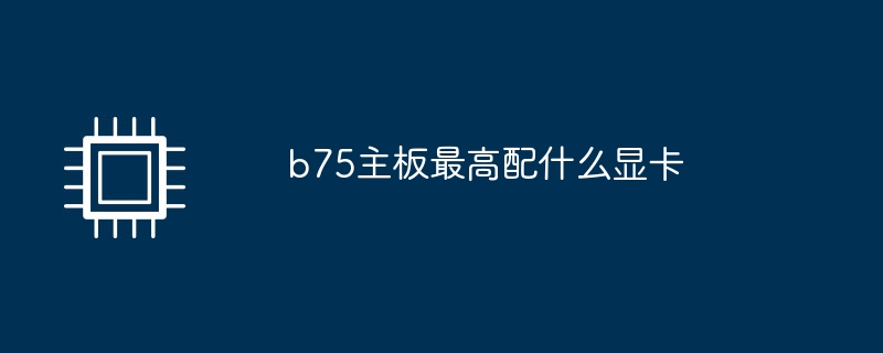 b75主板最高配什么显卡