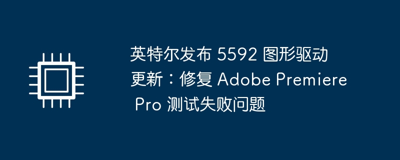 英特尔发布 5592 图形驱动更新：修复 Adobe Premiere Pro 测试失败问题