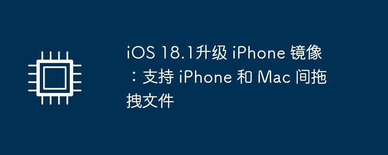 iOS 18.1升级 iPhone 镜像：支持 iPhone 和 Mac 间拖拽文件