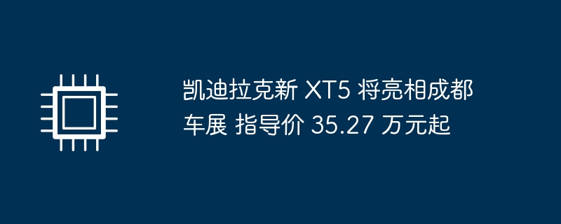 凯迪拉克新 XT5 将亮相成都车展 指导价 35.27 万元起